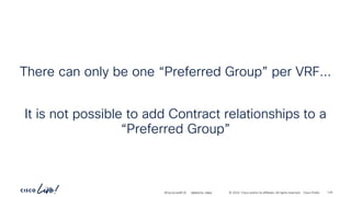 -
#CiscoLiveAPJC © 2024 Cisco and/or its affiliates. All rights reserved. Cisco Public
There can only be one “Preferred Group” per VRF...
It is not possible to add Contract relationships to a
“Preferred Group”
BRKDCN-2984 129
 