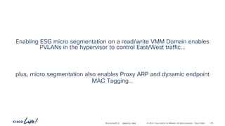 -
#CiscoLiveAPJC © 2024 Cisco and/or its affiliates. All rights reserved. Cisco Public
Enabling ESG micro segmentation on a read/write VMM Domain enables
PVLANs in the hypervisor to control East/West traffic…
plus, micro segmentation also enables Proxy ARP and dynamic endpoint
MAC Tagging…
BRKDCN-2984 136
 