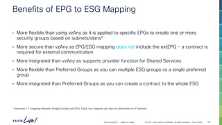 -
#CiscoLiveAPJC © 2024 Cisco and/or its affiliates. All rights reserved. Cisco Public
Benefits of EPG to ESG Mapping
• More flexible than using vzAny as it is applied to specific EPGs to create one or more
security groups based on subnets/vlans*
• More secure than vzAny as EPG/ESG mapping does not include the extEPG – a contract is
required for external communication
• More integrated than vzAny as supports provider function for Shared Services
• More flexible than Preferred Groups as you can multiple ESG groups vs a single preferred
group
• More integrated than Preferred Groups as you can create a contract to the whole ESG
* Assumes 1:1 mapping between Bridge Domain and EPG. ESGs can mapping can also be performed on IP subnets
BRKDCN-2984 149
 
