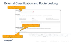 -
#CiscoLiveAPJC © 2024 Cisco and/or its affiliates. All rights reserved. Cisco Public
External Classification and Route Leaking
IP Address:
Identifies remote endpoints/subnets
External Subnets for External EPG:
Required for contract purposes
Shared Security Import Subnet:
Leaks the pcTag/Class ID between VRFs
• IP Address: identifies remote endpoints/subnets, must match a received route for route leaking purposes
• External Subnets for External EPG: allows packets to/from the L3out with a contract
• Shared Security Import Subnet: is always required as it leaks the extEPG pcTag to the target VRF
BRKDCN-2984 217
 