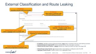 -
#CiscoLiveAPJC © 2024 Cisco and/or its affiliates. All rights reserved. Cisco Public
External Classification and Route Leaking
IP Address:
Identifies remote endpoints/subnets
External Subnets for External EPG:
Required for contract purposes
Shared Security Import Subnet:
Leaks the pcTag/Class ID between VRFs
Shared Route Control Subnet:
Leaks a received route to another VRF
IP Address:
Must match a received route
for route leaking purposes
Aggregate Shared Routes:
Optional - Creates a prefix-list to
aggregate routes
• IP Address: identifies remote endpoints/subnets, must match a received route for route leaking purposes
• External Subnets for External EPG: allows packets to/from the L3out with a contract
• Shared Security Import Subnet: is always required as it leaks the extEPG pcTag to the target VRF
• Shared Route Control Subnet: not required when route leaking is configured under the VRF
• Aggregate Shared Routes: creates a prefix-list to aggregate routes
BRKDCN-2984 221
 