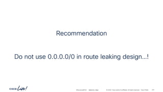 -
#CiscoLiveAPJC © 2024 Cisco and/or its affiliates. All rights reserved. Cisco Public
Recommendation
Do not use 0.0.0.0/0 in route leaking design…!
BRKDCN-2984 231
 