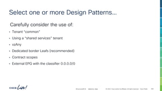 -
#CiscoLiveAPJC © 2024 Cisco and/or its affiliates. All rights reserved. Cisco Public
Select one or more Design Patterns…
Carefully consider the use of:
• Tenant “common”
• Using a “shared services” tenant
• vzAny
• Dedicated border Leafs (recommended)
• Contract scopes
• External EPG with the classifier 0.0.0.0/0
BRKDCN-2984 304
 