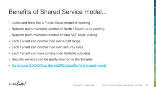 -
#CiscoLiveAPJC © 2024 Cisco and/or its affiliates. All rights reserved. Cisco Public
Benefits of Shared Service model…
• Looks and feels like a Public Cloud model of working
• Network team maintains control of North / South route peering
• Network team maintains control of Inter VRF route leaking
• Each Tenant can control their own CIDR range
• Each Tenant can control their own security rules
• Each Tenant can have private (non routable subnets)
• Security services can be easily inserted in the Tenants
• Do not use 0.0.0.0/0 as the extEPG classifier in a shared model
BRKDCN-2984 305
 