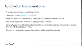 -
#CiscoLiveAPJC © 2024 Cisco and/or its affiliates. All rights reserved. Cisco Public
Automation Considerations…
• A simple consumption model is everything
• Single API for all networking functions
• Application security requirements should be declared to the infrastructure
• Add virtual application firewalls to deployments if required
• Large physical monolithic firewalls are useful at network boundaries, however they should
only provide broad security rules
• Remove unnecessary overlay networks that add layers of complexity
BRKDCN-2984 307
 
