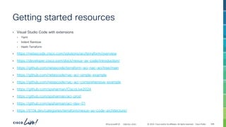 -
#CiscoLiveAPJC © 2024 Cisco and/or its affiliates. All rights reserved. Cisco Public
Getting started resources
• Visual Studio Code with extensions
• Yaml
• Indent Rainbow
• Hashi Terraform
• https://netascode.cisco.com/solutions/aci/terraform/overview
• https://developer.cisco.com/docs/nexus-as-code/introduction/
• https://github.com/netascode/terraform-aci-nac-aci/tree/main
• https://github.com/netascode/nac-aci-simple-example
• https://github.com/netascode/nac-aci-comprehensive-example
• https://github.com/spsharman/CiscoLive2024
• https://github.com/spsharman/aci-prod
• https://github.com/spsharman/aci-dev-01
• https://tl10k.dev/categories/terraform/nexus-as-code-architecture/
308
CISCOU-2033
 