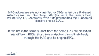 -
#CiscoLiveAPJC © 2024 Cisco and/or its affiliates. All rights reserved. Cisco Public
MAC addresses are not classified to ESGs when only IP-based
selectors are used. Switching traffic (i.e. within the same subnet)
will not use ESG contracts even if its payload has the IP address
classified to an ESG…
If two IPs in the same subnet from the same EPG are classified
into different ESGs, those two endpoints can still talk freely
through the MAC and its original EPG…
BRKDCN-2984 91
 