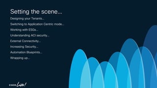 -
Setting the scene…
Designing your Tenants…
Switching to Application Centric mode…
Working with ESGs…
Understanding ACI security…
External Connectivity…
Increasing Security…
Automation Blueprints…
Wrapping up…
 