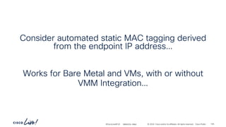 -
#CiscoLiveAPJC © 2024 Cisco and/or its affiliates. All rights reserved. Cisco Public
Consider automated static MAC tagging derived
from the endpoint IP address…
Works for Bare Metal and VMs, with or without
VMM Integration…
105
BRKDCN-2984
 
