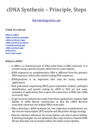 cDNA Synthesis – Principle, Steps
Microbiologynote.com
Table of content
What is cDNA?
cDNA synthesis principle
cDNA synthesis steps
cDNA synthesis protocol
Troubleshooting tips
cDNA synthesis ppt
References
Don't miss a post
What is cDNA?
• A cDNA is a functional part of DNA made from an RNA molecule. It is
created using a special enzyme called reverse transcriptase.
• cDNA sequences as complementary DNA is different from the genomic
DNA sequence, which only contain coding DNA sequences.
• cDNAsynthesis is an important first step for many molecular
applications.
• Next generation sequencing (NGS), gene expression analysis, pathogen
identification, and genetic testing by qPCR or NGS are just some
examples of applications that require the conversion of RNA into cDNA
as an early step.
• To get accurate and precise results from these applications requires high
fidelity in cDNA library construction so that the cDNA libraries
accurately represent the original RNA transcripts.
• When selecting a cDNA synthesis kit, two important considerations are
the reverse transcriptase (RT) enzyme and the primer design strategy.
• Enzyme selection influences the transcription rate and reaction fidelity.
If priming strategies are not optimized, they may result in a biased cDNA
library that does not accurately reflect the entire transcriptome.
 