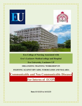 Era College of Nursing Associated with
Era’s Lucknow Medical college and Hospital
Era University, Lucknow UP
ORGANIZING TRAINING/ WORKSHOP ON
FIGHTING AGAINST HIV/AIDS, TUBERCLOSIS AND MALARIA
Communicable and Non Communicable Diseases
For Interns of ECON
Date:11/12/23 to 14/12/23
 