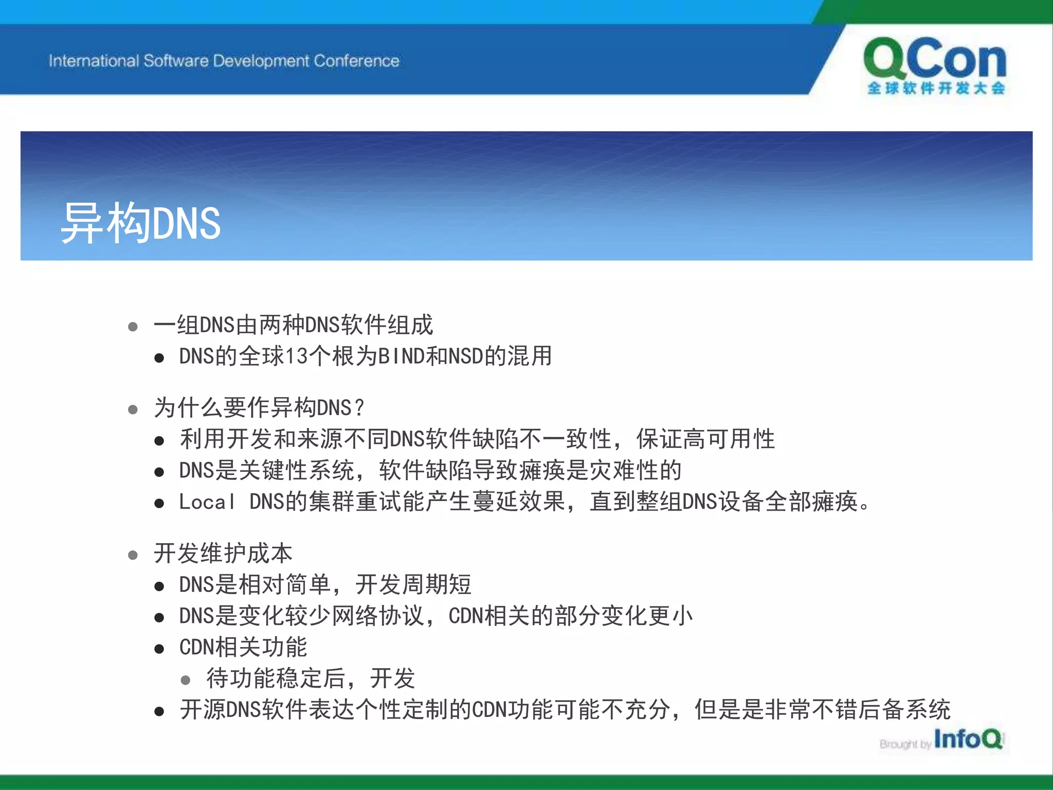 异构DNS
 一组DNS由两种DNS软件组成
 DNS的全球13个根为BIND和NSD的混用
 为什么要作异构DNS？
 利用开发和来源不同DNS软件缺陷不一致性，保证高可用性
 DNS是关键性系统，软件缺陷导致瘫痪是灾难性的
 Local DNS的集群重试能产生蔓延效果，直到整组DNS设备全部瘫痪。
 开发维护成本
 DNS是相对简单，开发周期短
 DNS是变化较少网络协议，CDN相关的部分变化更小
 CDN相关功能
 待功能稳定后，开发
 开源DNS软件表达个性定制的CDN功能可能不充分，但是是非常不错后备系统
 
