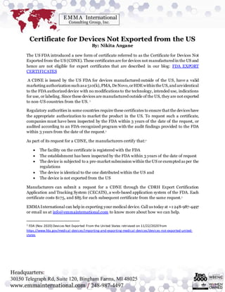 Certificate for Devices Not Exported from the US
By: Nikita Angane
The US FDA introduced a new form of certificate referred to as the Certificate for Devices Not
Exported from the US (CDNE). These certificates are for devices not manufactured in the US and
hence are not eligible for export certificates that are described in our blog: FDA EXPORT
CERTIFICATES
A CDNE is issued by the US FDA for devices manufactured outside of the US, have a valid
marketing authorizationsuchasa 510(k),PMA, DeNovo,orHDEwithintheUS,and areidentical
to the FDA authorized device with no modifications to the technology, intended use, indications
for use, or labeling. Since these devices are manufactured outside of the US, they are not exported
to non-US countries from the US. 1
Regulatory authorities in some countries require these certificates to ensure that the devices have
the appropriate authorization to market the product in the US. To request such a certificate,
companies must have been inspected by the FDA within 3 years of the date of the request, or
audited according to an FDA-recognized program with the audit findings provided to the FDA
within 3 years from the date of the request.1
As part of its request for a CDNE, the manufacturers certify that:1
 The facility on the certificate is registered with the FDA
 The establishment has been inspected by the FDA within 3 years of the date of request
 The device is subjected to a pre-market submission within the US or exempted as per the
regulations
 The device is identical to the one distributed within the US and
 The device is not exported from the US
Manufacturers can submit a request for a CDNE through the CDRH Export Certification
Application and Tracking System (CECATS), a web-based application system of the FDA. Each
certificate costs $175, and $85 for each subsequent certificate from the same request.1
EMMA International can help in exporting your medical device. Call us today at +1 248-987-4497
or email us at info@emmainternational.com to know more about how we can help.
1 FDA (Nov 2020) Devices Not Exported From the United States retrieved on 11/22/2020 from
https://www.fda.gov/medical-devices/importing-and-exporting-medical-devices/devices-not-exported-united-
states
 