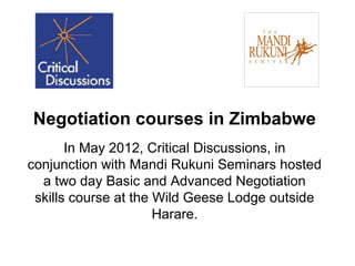 Negotiation courses in Zimbabwe
       In May 2012, Critical Discussions, in
conjunction with Mandi Rukuni Seminars hosted
  a two day Basic and Advanced Negotiation
 skills course at the Wild Geese Lodge outside
                      Harare.
 
