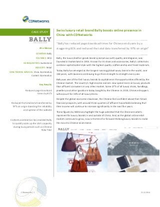 CASE STUDY

Swiss luxury retail brand Bally boosts online presence in
China with CDNetworks

____
“Bally has reduced page download times for Chinese end users by a
At a Glance
COMPANY: Bally
FOUNDED: 1851
HEADQUARTERS: Switzerland
INDUSTRY: Retail
CDNETWORKS SERVICES: China Acceleration,
Content Acceleration

Key Results
Reduced page download
times by 81%
Reduced the total data transferred by
97% on origin boosting the reliability
and uptime of the website

Content acceleration has enabled Bally
to quickly scale up the site’s capacity
during busy periods such as Chinese
New Year

CDNetworks | 1

staggering 81% and reduced the total data transferred by 97% on origin”
____
Bally, the luxury leather goods brand synonymous with quality and elegance, was
founded in Switzerland in 1851. Known for its shoes and accessories, Bally’s collections
combine sophisticated style with the highest quality craftsmanship and finest materials.
Today Bally has emerged as the longest running global luxury brand in the world, over
160 years, with business continuing to go from strength to strength every year.
Bally was one of the first luxury brands to capitalise on the opportunities offered by the
Chinese market. The country’s high-income earners now spend more on luxury products
than affluent consumers in any other market. Some 27% of all luxury shoes, handbags,
jewellery and other goods are today bought by the Chinese. In 2015, Chinese shoppers
will account for 34% of all luxury items.
Despite the global economic slowdown, the Chinese feel confident about their future
financial prospects, with around three quarters of affluent households believing that
their income will continue to increase significantly in the next five years.
These figures by McKinsey highlight the huge potential that the Chinese markets
represent for luxury brands in and outside of China. And, as the global online retail
market continues to grow, now is the time for forward thinking luxury brands to make
the move to Chinese ecommerce.

31/1/2014

 
