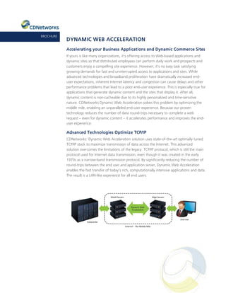 BROCHURE
           DYNAMIC WEB ACCELERATION
           Accelerating your Business Applications and Dynamic Commerce Sites
           If yours is like many organizations, it’s offering access to Web-based applications and
           dynamic sites so that distributed employees can perform daily work and prospects and
           customers enjoy a compelling site experience. However, it’s no easy task satisfying
           growing demands for fast and uninterrupted access to applications and sites. While
           advanced technologies and broadband proliferation have dramatically increased end-
           user expectations, inherent Internet latency and congestion can cause delays and other
           performance problems that lead to a poor end-user experience. This is especially true for
           applications that generate dynamic content and the sites that display it. After all,
           dynamic content is non-cacheable due to its highly personalized and time-sensitive
           nature. CDNetworks Dynamic Web Acceleration solves this problem by optimizing the
           middle mile, enabling an unparalleled end-user experience. Because our proven
           technology reduces the number of data round-trips necessary to complete a web
           request – even for dynamic content – it accelerates performance and improves the end-
           user experience.

           Advanced Technologies Optimize TCP/IP
           CDNetworks’ Dynamic Web Acceleration solution uses state-of-the-art optimally tuned
           TCP/IP stack to maximize transmission of data across the Internet. This advanced
           solution overcomes the limitations of the legacy TCP/IP protocol, which is still the main
           protocol used for Internet data transmission, even though it was created in the early
           1970s as a narrow-band transmission protocol. By significantly reducing the number of
           round-trips between the end user and application server, Dynamic Web Acceleration
           enables the fast transfer of today’s rich, computationally intensive applications and data.
           The result is a LAN-like experience for all end users.
 