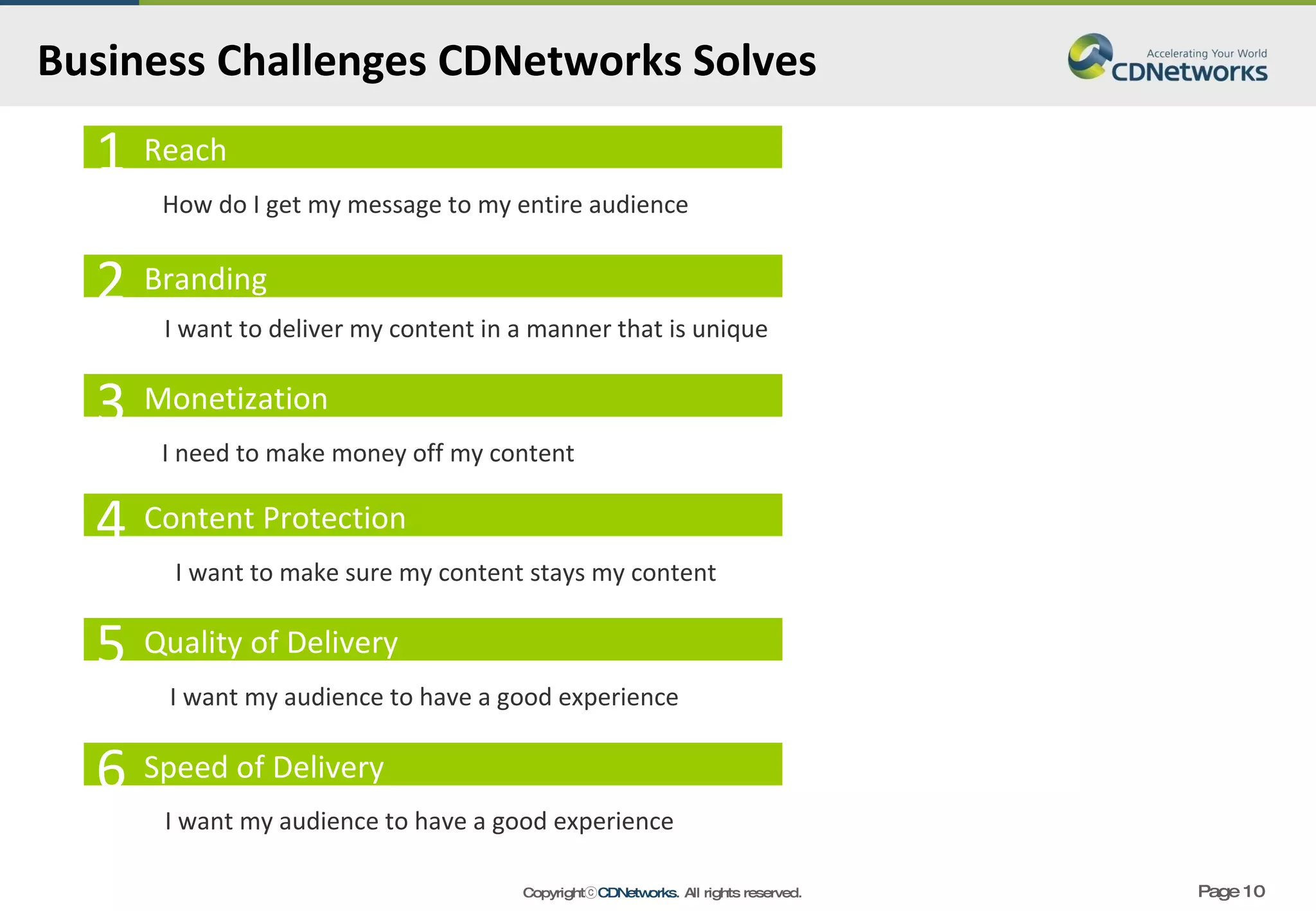 Business Challenges CDNetworks Solves  Reach 1 Branding Monetization Content Protection Quality of Delivery 2 3 4 5 I want my audience to have a good experience I want to make sure my content stays my content I need to make money off my content I want to deliver my content in a manner that is unique How do I get my message to my entire audience Speed of Delivery 6 I want my audience to have a good experience 
