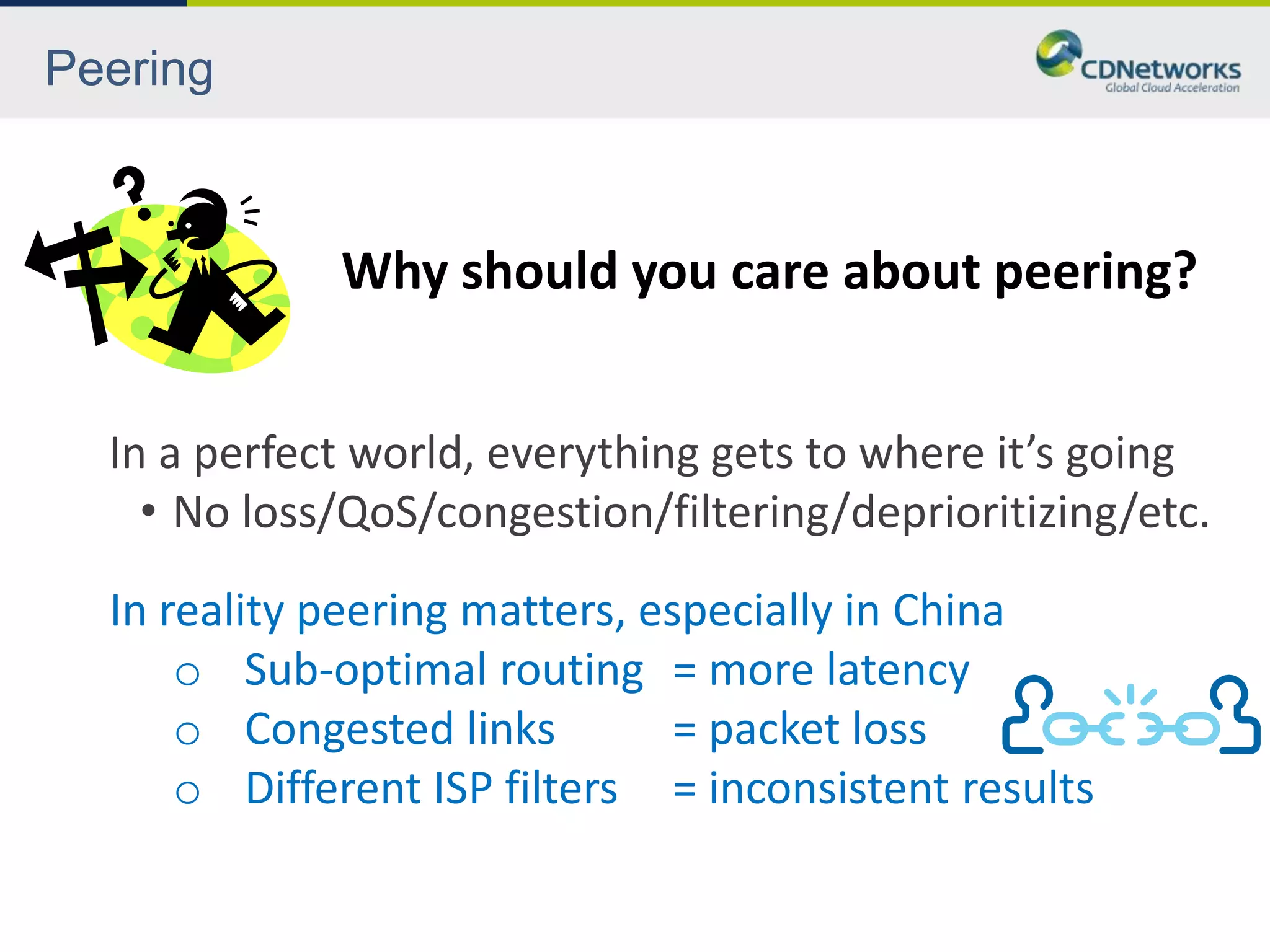 Peering



             Why should you care about peering?


  In a perfect world, everything gets to where it’s going
    • No loss/QoS/congestion/filtering/deprioritizing/etc.
  In reality peering matters, especially in China
      o Sub-optimal routing = more latency
      o Congested links         = packet loss
      o Different ISP filters = inconsistent results
 