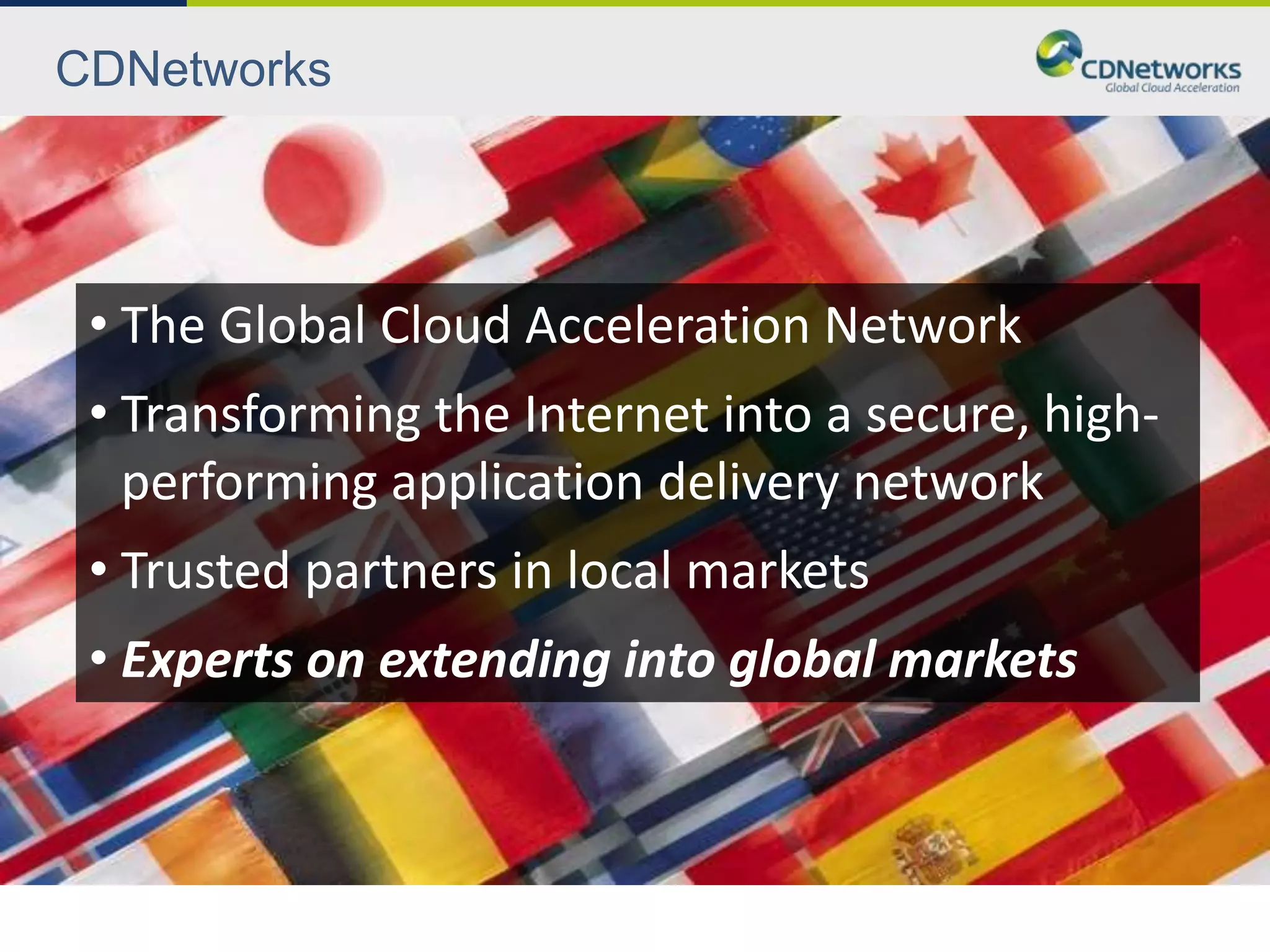 CDNetworks




 • The Global Cloud Acceleration Network
 • Transforming the Internet into a secure, high-
   performing application delivery network
 • Trusted partners in local markets
 • Experts on extending into global markets
 