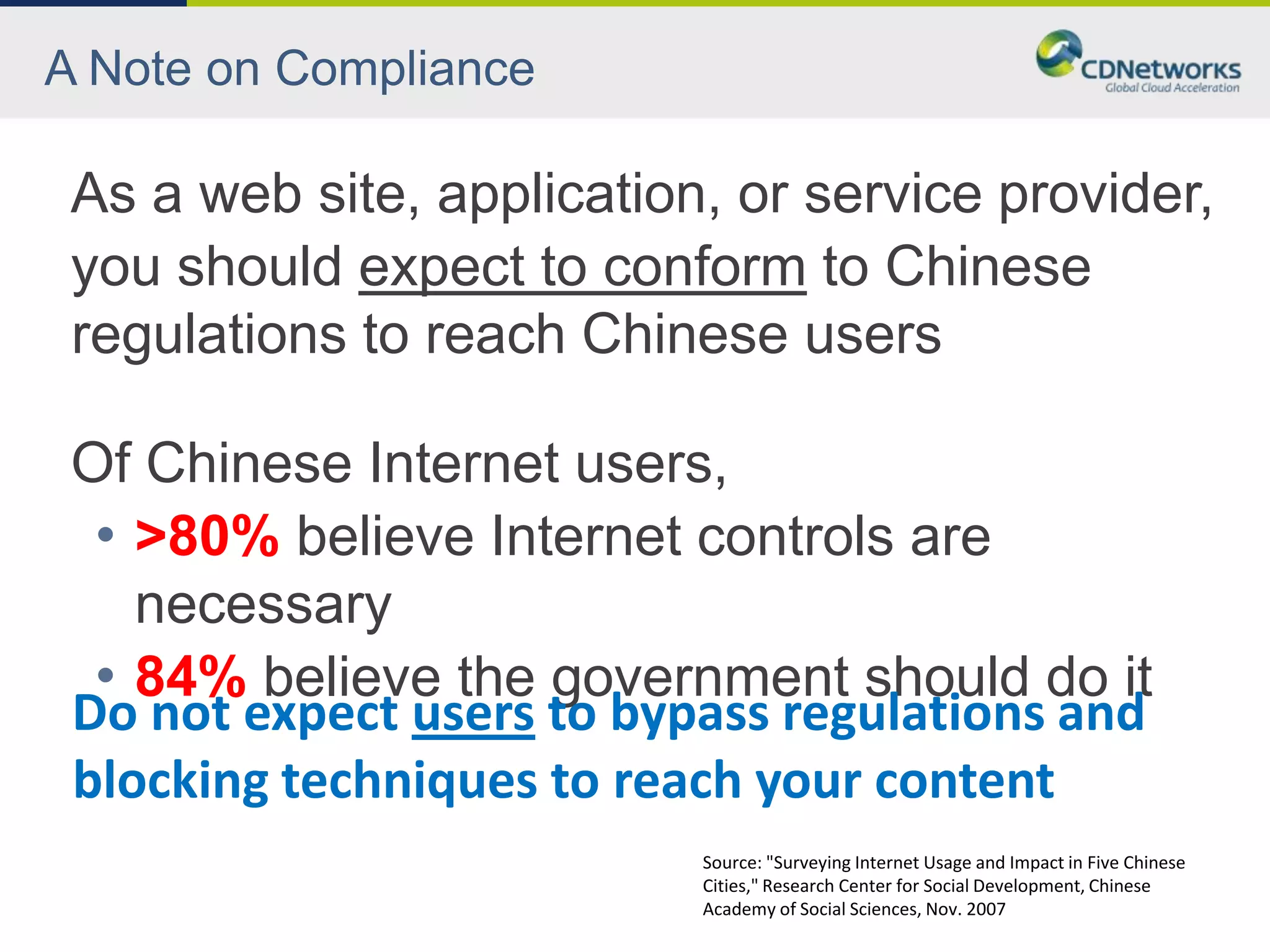 A Note on Compliance

 As a web site, application, or service provider,
 you should expect to conform to Chinese
 regulations to reach Chinese users

 Of Chinese Internet users,
  • >80% believe Internet controls are
    necessary
  • 84% believe the government should do it
 Do not expect users to bypass regulations and
 blocking techniques to reach your content
                           Source: "Surveying Internet Usage and Impact in Five Chinese
                           Cities," Research Center for Social Development, Chinese
                           Academy of Social Sciences, Nov. 2007
 