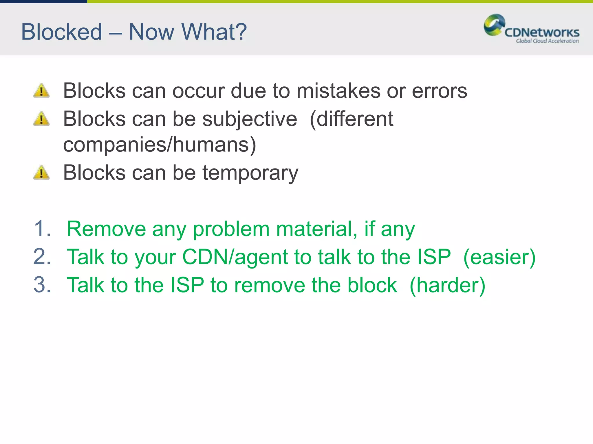Blocked – Now What?

    Blocks can occur due to mistakes or errors
    Blocks can be subjective (different
    companies/humans)
    Blocks can be temporary

 1. Remove any problem material, if any
 2. Talk to your CDN/agent to talk to the ISP (easier)
 3. Talk to the ISP to remove the block (harder)
 