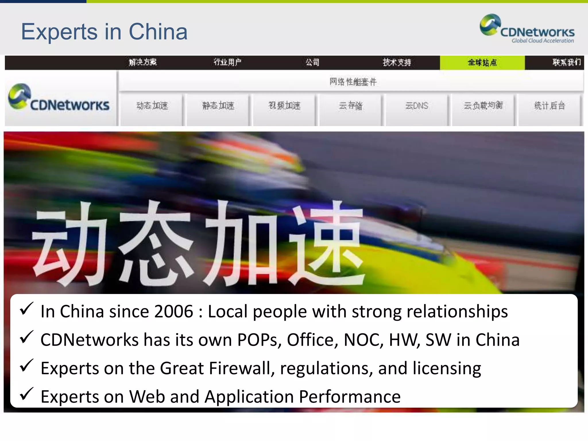 Experts in China




 In China since 2006 : Local people with strong relationships
 CDNetworks has its own POPs, Office, NOC, HW, SW in China
 Experts on the Great Firewall, regulations, and licensing
 Experts on Web and Application Performance
 