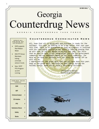 1

                                                                                                                        16 DEC 2011




                                                Georgia
    Counterdrug News
              G    E   O   R   G   I   A    C   O   U   N   T   E   R   D   R   U   G   T   A   S   K   F   O   R   C   E




                                       C o u n t e r d r u g                        C o o r d i n a t o r                   N e w s
       S P E C I A L
     P O I N T S O F
     I N T E R E S T :                 All, hope that all is going well and everyone is ready for the
         DDR supports                 holidays. This year is looking to be a lot better than last year
                                       this time. There is no guarantees as long as congress is involved
          Red Ribbon
                                       with the continuing resolution but there is nothing showing that
          Week                         we will have to lay off people as we did last year. The focus
         DEA FIT Group                that we need to have is our integration into the law enforcement
          Members                      community and our embedded impact on the local community. The
                                       more we can have our partners tell our story the better off we
          hitting
                                       will all be.
          criminals                    I appreciate all the great work that you all have done this year.
          where it hurts               Keep up the great work, and focus on your family during the
         New CDTF                     holiday season. Hope you all have a very merry Christmas.
          PTO Program
          up and                                                                        LTC Benjamin Sartain
          running                                                                       Counterdrug Coordinator



    I N S I D E T H I S
         I S S U E :


           DDR             2


           GRT             3


    Criminal Analyst       4


        CD Aviation        5


           PTO             6


    Substance Abuse        7


          Safety           8


          Stats            9
 