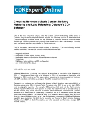  



Choosing Between Multiple Content Delivery
Networks and Load Balancing: Cotendoʼs CDN
Balancer


One of the new companies jumping into the Content Delivery Networking (CDN) arena is
Cotendo. They are a fairly new CDN Service Provider and are solely focused on the CDN market.
Cotendo's strategy is unique: break into the business by capturing some of Akamaiʼs market
share in the Dynamic Content area (Dynamic Site Acceleration). Not a bad strategy. If nothing
else, you have to give them some kudos for their uniqueness.

Theyʼve also added a wrinkle to that overall strategy by releasing a CDN Load Balancing product.
It's very adjustable. The real time conditions for adjustment rules are:

•   Weighted allocation
•   Geographic location (region, country, state)
•   Geographic distance (proximity to defined geographic target)
•   Time of day
•   DNS based rules / policies via XML configuration
•   Any combination of the above



Letʼs examine some use cases:

Weighted Allocation – a customer can configure X percentage of their traffic to be delivered by
CDN 1, Y percentage of their traffic to be delivered by CDN 2, Z percentage of their traffic to be
delivered by CDN 3, and so on. This feature allows a customer to better manage their contracts
with CDN providers and to take advantage of the ability to adjust commitments.

Geography – a customer can configure traffic delivery to North American users using CDN 1, to
European users using CDN 2, to Asia/Pacific Rim users using CDN 3, and so on. Many CDNs
have a geographic expertise - for example, CDNetworks, which sells into the North America
market, enjoys the #1 market share position in Korea. If a customer wants to take advantage of
that #1 position, they could purchase a contract with CDNetworks combined with Cotendo,
delivering all of their content to Korea using CDNetworks and all of their traffic around the world
using other CDN providers. This might be even more important with continents such as South
America, where CDN penetration is very low. In this case, a geographic CDN Load Balancing
capability gives customers the ability to, for example, use Akamai for South America (because
they have more POPʼs in South America than any other provider), and then use a cheaper CDN
in North America.
 