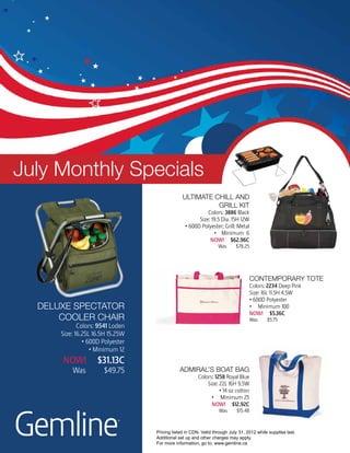 July Monthly Specials
                                               Ultimate chill and
                                                         grill kit
                                                          Colors: 3886 Black
                                                      Size: 19.5 Dia. 15H 12W
                                                • 600D Polyester; Grill: Metal
                                                             • Minimum 6
                                                           NOW! $62.96C
                                                                 Was      $78.25




                                                                                 contemporary tote
                                                                                 Colors: 2234 Deep Pink
                                                                                 Size: 16L 11.5H 4.5W
                                                                                 • 600D Polyester
  deluxe spectator                                                               • Minimum 100
                                                                                 NOW! $5.36C
      cooler chair                                                               Was      $5.75
             Colors: 9541 Loden
      Size: 16.25L 16.5H 15.25W
               • 600D Polyester
                  • Minimum 12
      NOW!          $31.13C
          Was          $49.75                admiral’s boat bag
                                                       Colors: 1258 Royal Blue
                                                           Size: 22L 16H 9.5W
                                                                 • 14 oz cotton
                                                             • Minimum 25
                                                             NOW! $12.92C




Gemline
                                                                 Was       $15.48

                            ®
                                  Pricing listed in CDN. Valid through July 31, 2012 while supplies last.
                                  Additional set up and other charges may apply.
                                  For more information, go to: www.gemline.ca
 