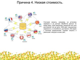 Причина 4. Низкая стоимость.
Учитывая затраты, например, на установку
серверов в 10 центрах обработки данных по
всему миру, CDN предлагает недорогой путь для
достижения той же цели. CDN дает повышенную
надежность и способность доставлять HD видео
с высоким разрешением, снижает затраты и
уменьшает нагрузки на ваш сайт.
 
