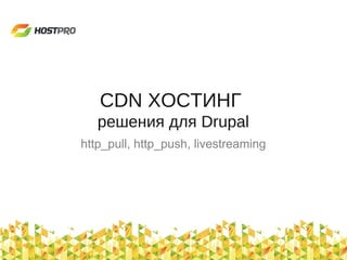 CDN ХОСТИНГ
решения для Drupal
http_pull, http_push, livestreaming
 