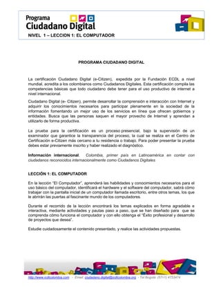 NIVEL 1 – LECCION 1: EL COMPUTADOR
http://www.icdlcolombia.com - Email: ciudadano.digital@icdlcolombia.org - Tel Bogotá: (57+1) 4753474
PROGRAMA CIUDADANO DIGITAL
La certificación Ciudadano Digital (e-Citizen), expedida por la Fundación ECDL a nivel
mundial, acredita a los colombianos como Ciudadanos Digitales. Esta certificación compila las
competencias básicas que todo ciudadano debe tener para el uso productivo de internet a
nivel internacional.
Ciudadano Digital (e- Citizen), permite desarrollar la comprensión e interacción con Internet y
adquirir los conocimientos necesarios para participar plenamente en la sociedad de la
información fomentando un mejor uso de los servicios en línea que ofrecen gobiernos y
entidades. Busca que las personas saquen el mayor provecho de Internet y aprendan a
utilizarlo de forma productiva.
La prueba para la certificación es un proceso presencial, bajo la supervisión de un
examinador que garantice la transparencia del proceso, la cual se realiza en el Centro de
Certificación e-Citizen más cercano a tu residencia o trabajo. Para poder presentar la prueba
debes estar previamente inscrito y haber realizado el diagnóstico.
Información internacional. Colombia, primer país en Latinoamérica en contar con
ciudadanos reconocidos internacionalmente como Ciudadanos Digitales
LECCIÓN 1: EL COMPUTADOR
En la lección “El Computador”, aprenderá las habilidades y conocimientos necesarios para el
uso básico del computador, identificará el hardware y el software del computador, sabrá cómo
trabajar con la pantalla inicial de un computador llamada escritorio, entre otros temas, los que
le abrirán las puertas al fascinante mundo de los computadores.
Durante el recorrido de la lección encontrará los temas explicados en forma agradable e
interactiva, mediante actividades y pautas paso a paso, que se han diseñado para que se
comprenda cómo funciona el computador y con ello obtenga el “Éxito profesional y desarrollo
de proyectos que desea”.
Estudie cuidadosamente el contenido presentado, y realice las actividades propuestas.
 