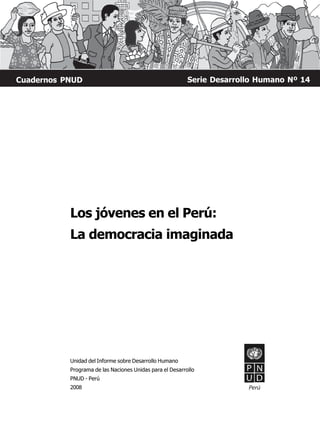 Cuadernos PNUD                                            Serie Desarrollo Humano Nº 14




           Los jóvenes en el Perú:
           La democracia imaginada




           Unidad del Informe sobre Desarrollo Humano
           Programa de las Naciones Unidas para el Desarrollo
           PNUD - Perú
           2008                                                         Perú
 