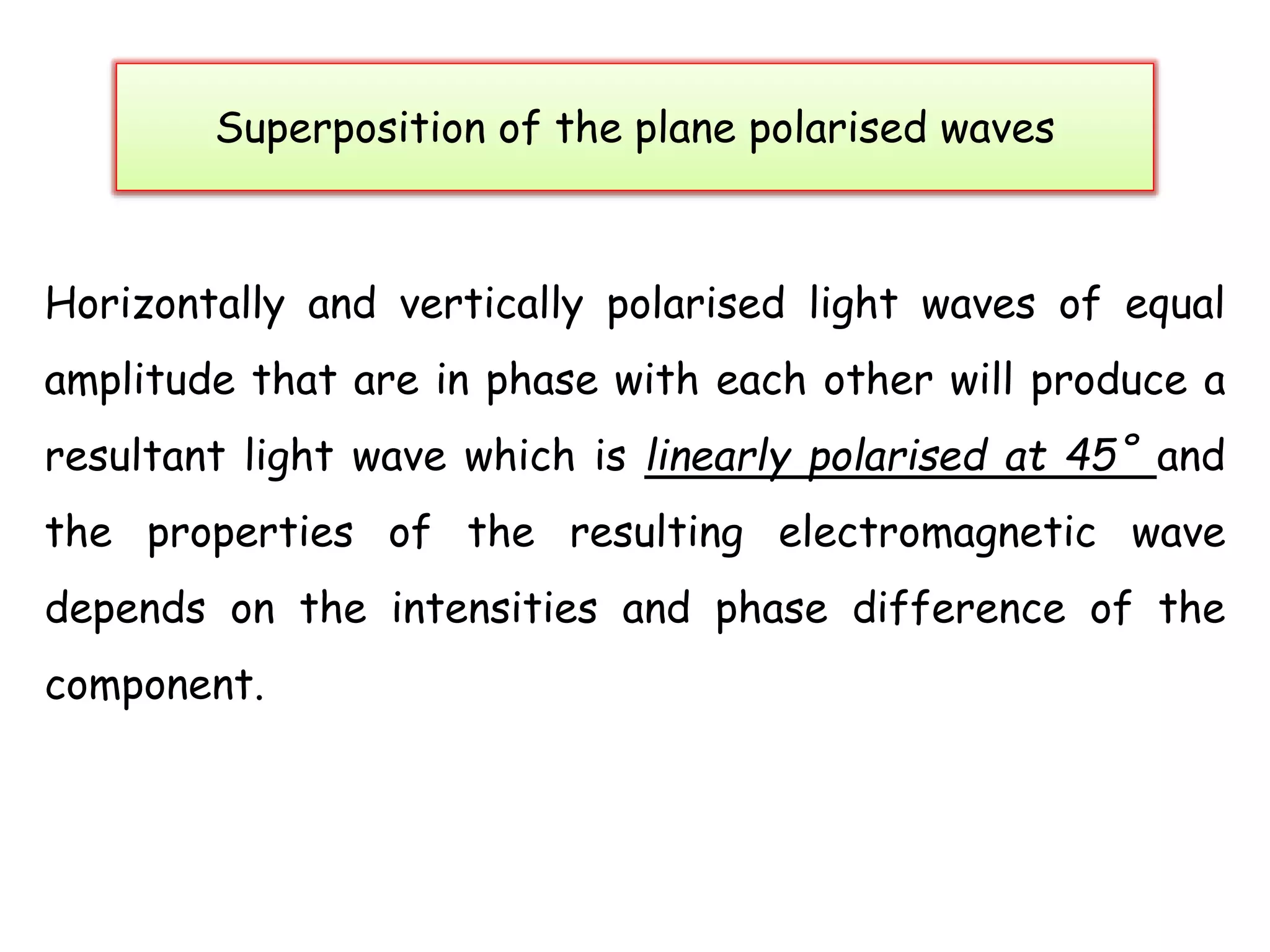 Superposition of the plane polarised waves
Horizontally and vertically polarised light waves of equal
amplitude that are in phase with each other will produce a
resultant light wave which is linearly polarised at 45˚ and
the properties of the resulting electromagnetic wave
depends on the intensities and phase difference of the
component.
 
