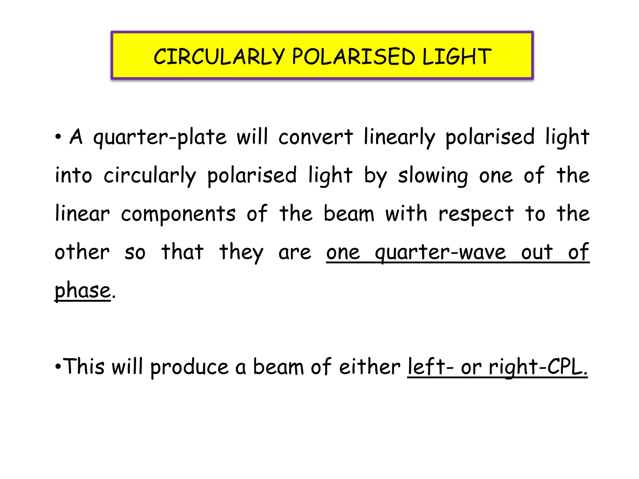 • A quarter-plate will convert linearly polarised light
into circularly polarised light by slowing one of the
linear components of the beam with respect to the
other so that they are one quarter-wave out of
phase.
•This will produce a beam of either left- or right-CPL.
CIRCULARLY POLARISED LIGHT
 