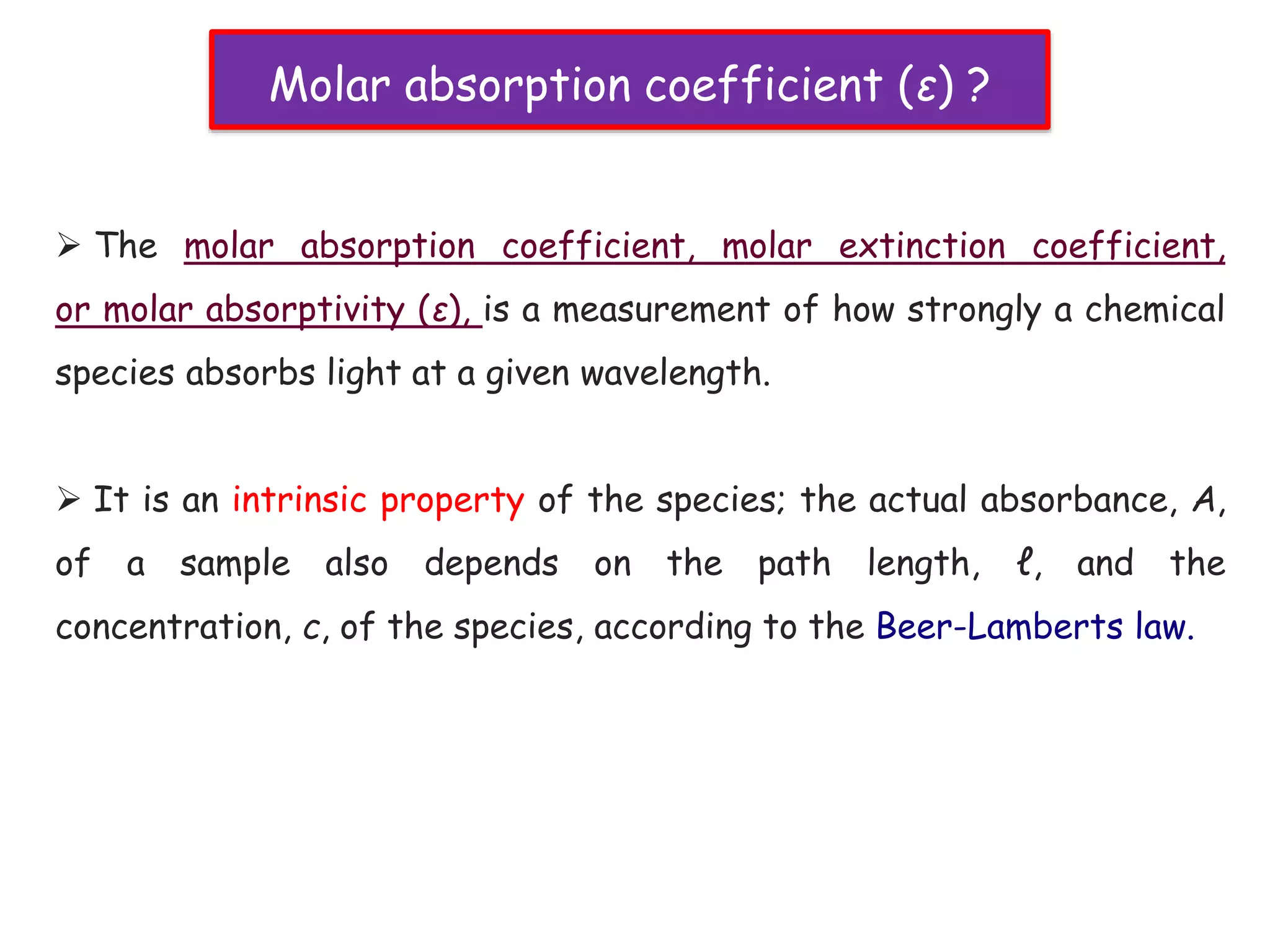  The molar absorption coefficient, molar extinction coefficient,
or molar absorptivity (ε), is a measurement of how strongly a chemical
species absorbs light at a given wavelength.
 It is an intrinsic property of the species; the actual absorbance, A,
of a sample also depends on the path length, ℓ, and the
concentration, c, of the species, according to the Beer-Lamberts law.
Molar absorption coefficient (ε) ?
 