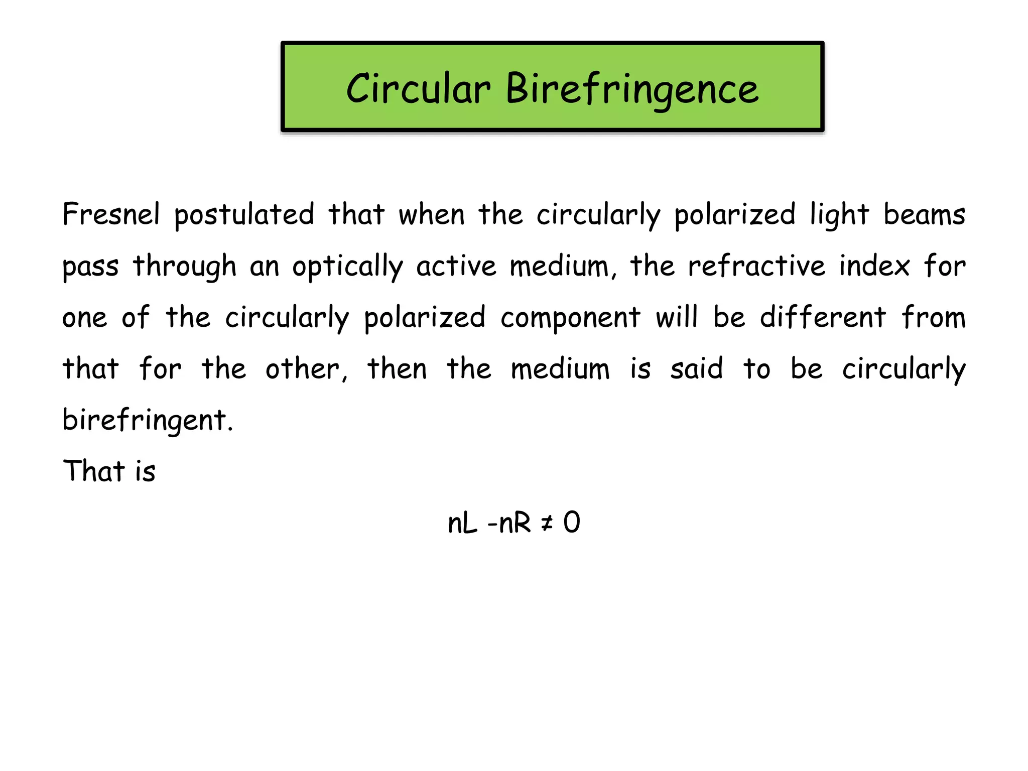 Circular Birefringence
Fresnel postulated that when the circularly polarized light beams
pass through an optically active medium, the refractive index for
one of the circularly polarized component will be different from
that for the other, then the medium is said to be circularly
birefringent.
That is
nL -nR ≠ 0
 