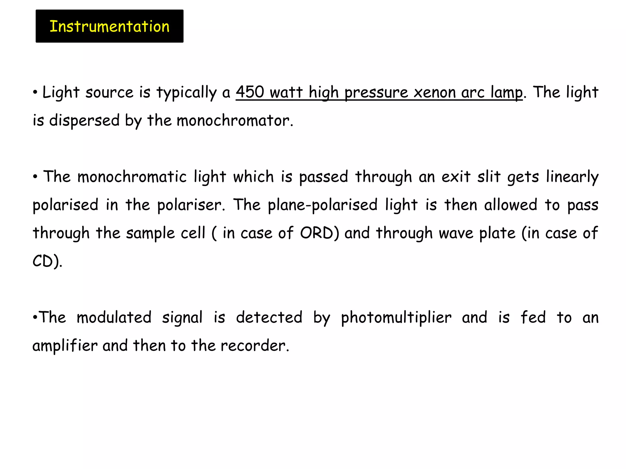 • Light source is typically a 450 watt high pressure xenon arc lamp. The light
is dispersed by the monochromator.
• The monochromatic light which is passed through an exit slit gets linearly
polarised in the polariser. The plane-polarised light is then allowed to pass
through the sample cell ( in case of ORD) and through wave plate (in case of
CD).
•The modulated signal is detected by photomultiplier and is fed to an
amplifier and then to the recorder.
Instrumentation
 