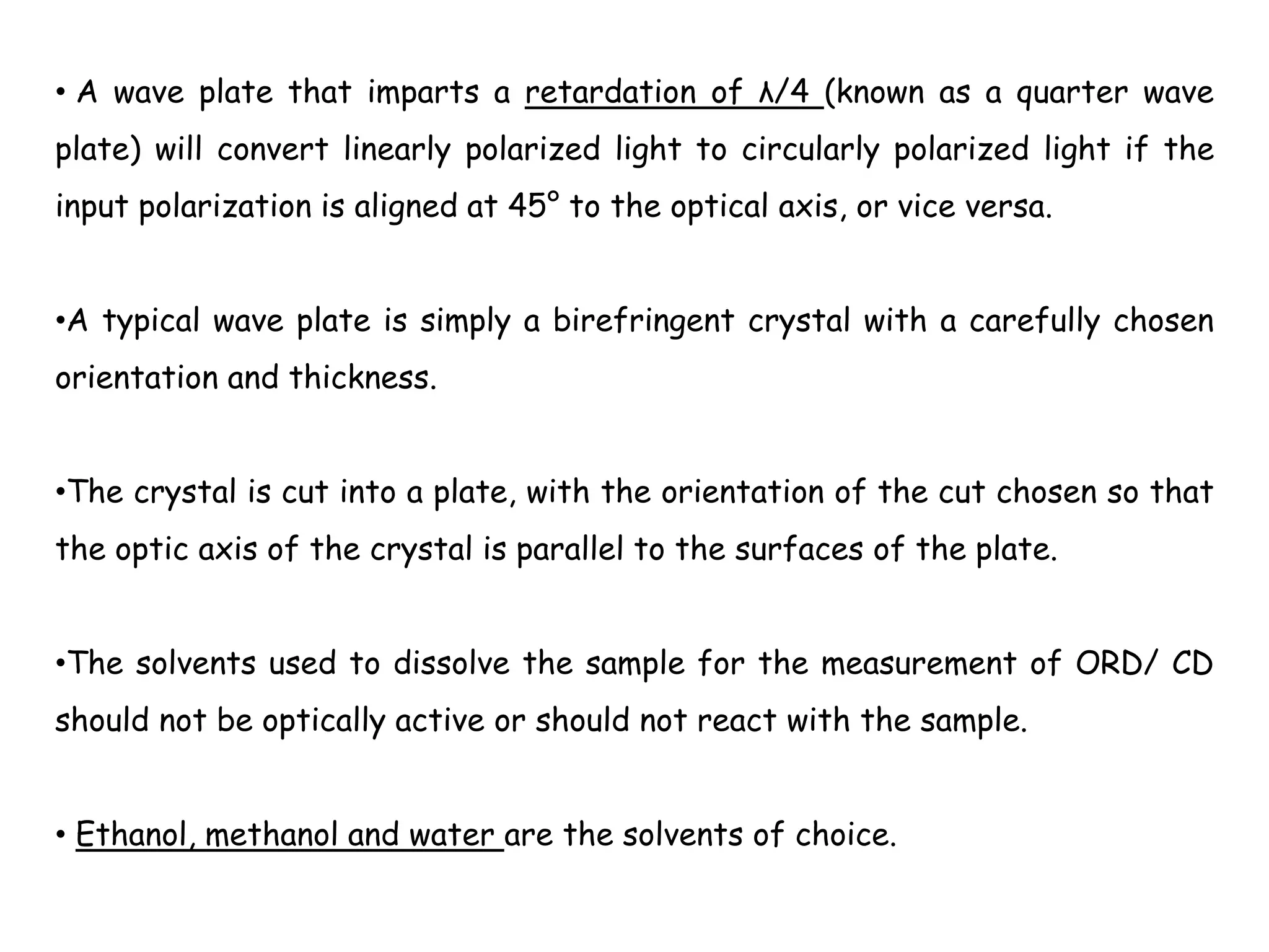 • A wave plate that imparts a retardation of λ/4 (known as a quarter wave
plate) will convert linearly polarized light to circularly polarized light if the
input polarization is aligned at 45° to the optical axis, or vice versa.
•A typical wave plate is simply a birefringent crystal with a carefully chosen
orientation and thickness.
•The crystal is cut into a plate, with the orientation of the cut chosen so that
the optic axis of the crystal is parallel to the surfaces of the plate.
•The solvents used to dissolve the sample for the measurement of ORD/ CD
should not be optically active or should not react with the sample.
• Ethanol, methanol and water are the solvents of choice.
 