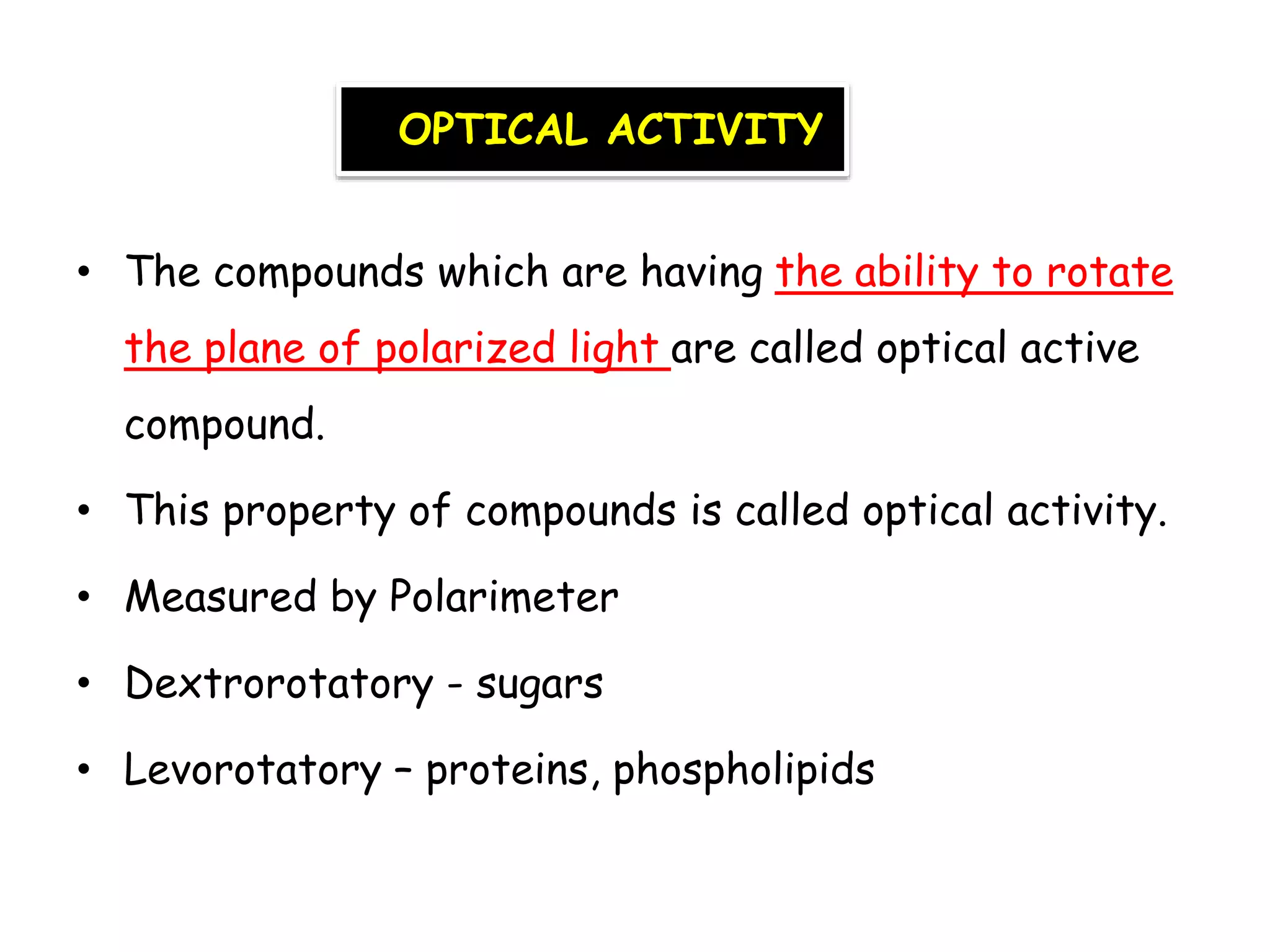 OPTICAL ACTIVITY
• The compounds which are having the ability to rotate
the plane of polarized light are called optical active
compound.
• This property of compounds is called optical activity.
• Measured by Polarimeter
• Dextrorotatory - sugars
• Levorotatory – proteins, phospholipids
 