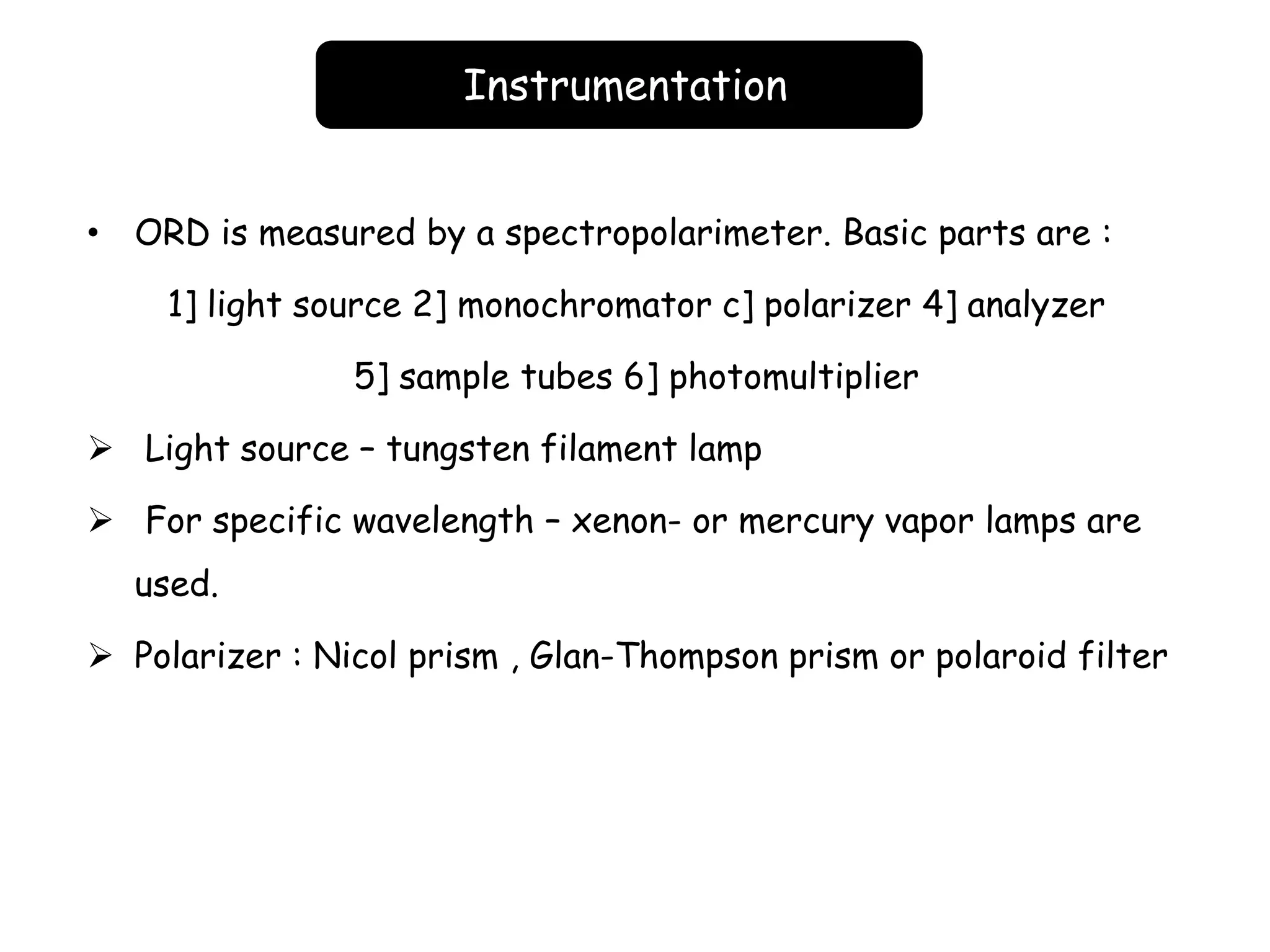 Instrumentation
• ORD is measured by a spectropolarimeter. Basic parts are :
1] light source 2] monochromator c] polarizer 4] analyzer
5] sample tubes 6] photomultiplier
 Light source – tungsten filament lamp
 For specific wavelength – xenon- or mercury vapor lamps are
used.
 Polarizer : Nicol prism , Glan-Thompson prism or polaroid filter
 