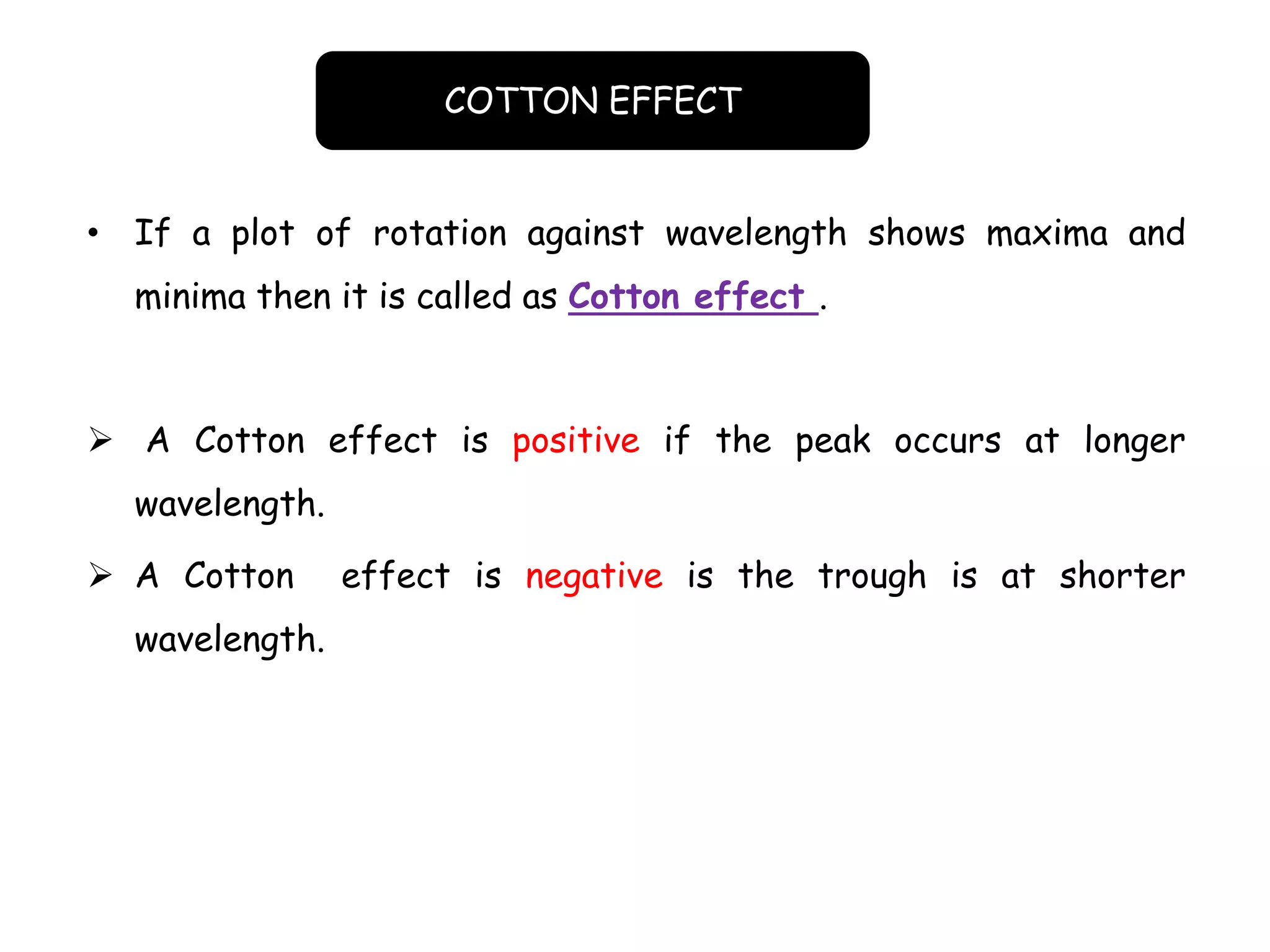 • If a plot of rotation against wavelength shows maxima and
minima then it is called as Cotton effect .
 A Cotton effect is positive if the peak occurs at longer
wavelength.
 A Cotton effect is negative is the trough is at shorter
wavelength.
COTTON EFFECT
 