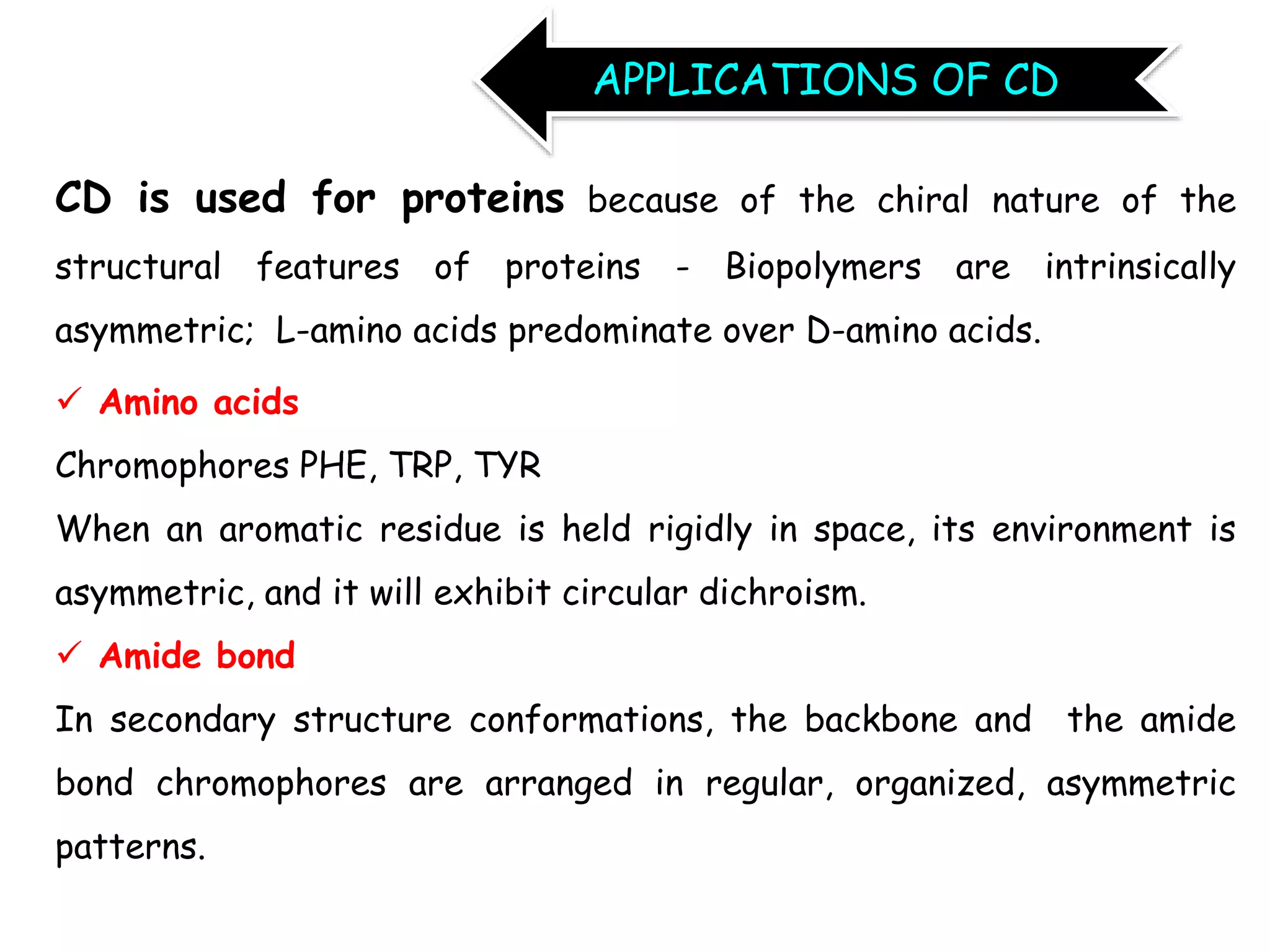 CD is used for proteins because of the chiral nature of the
structural features of proteins - Biopolymers are intrinsically
asymmetric; L-amino acids predominate over D-amino acids.
 Amino acids
Chromophores PHE, TRP, TYR
When an aromatic residue is held rigidly in space, its environment is
asymmetric, and it will exhibit circular dichroism.
 Amide bond
In secondary structure conformations, the backbone and the amide
bond chromophores are arranged in regular, organized, asymmetric
patterns.
APPLICATIONS OF CD
 