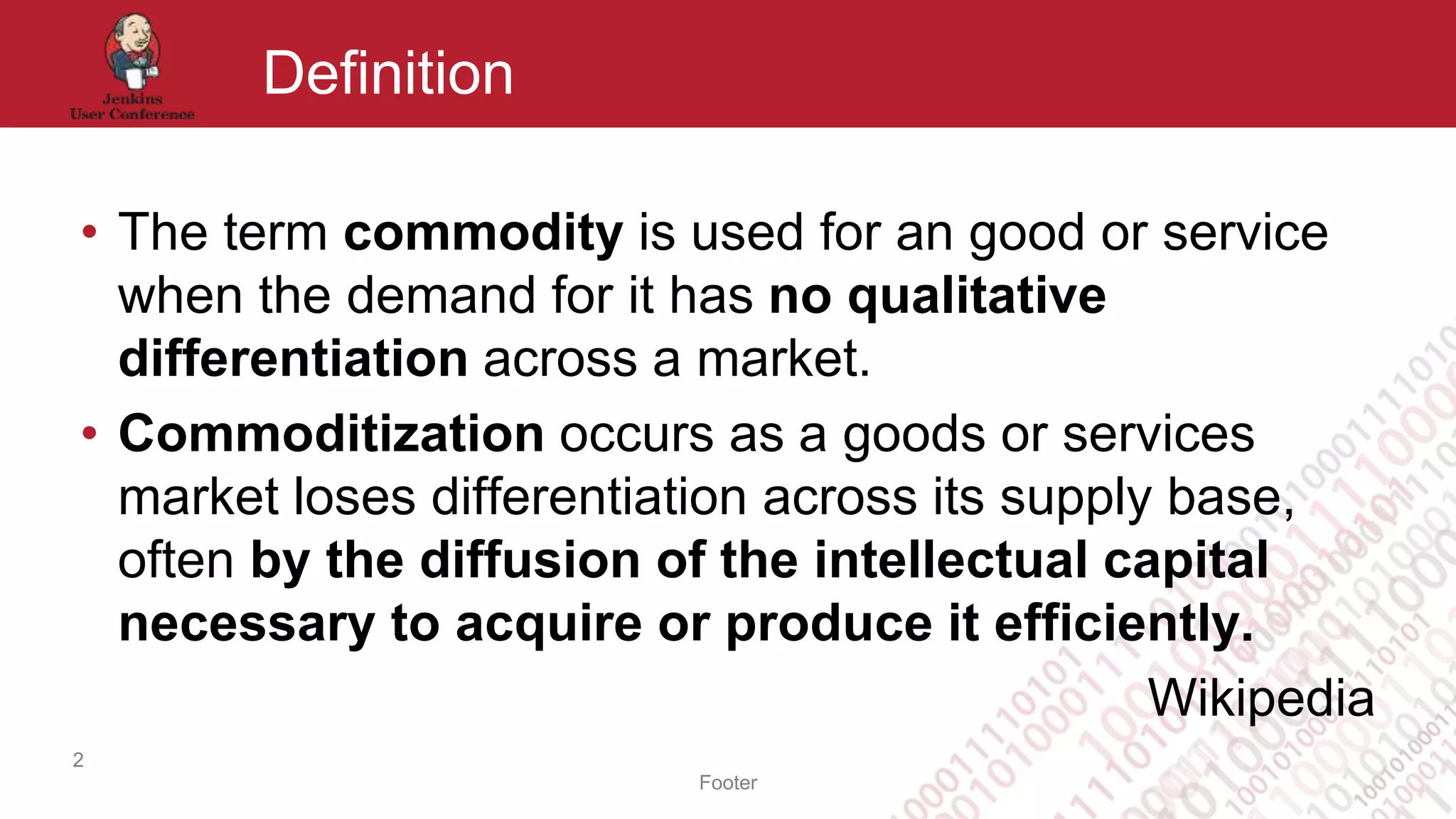 Footer
Definition
• The term commodity is used for an good or service
when the demand for it has no qualitative
differentiation across a market.
• Commoditization occurs as a goods or services
market loses differentiation across its supply base,
often by the diffusion of the intellectual capital
necessary to acquire or produce it efficiently.
Wikipedia
2