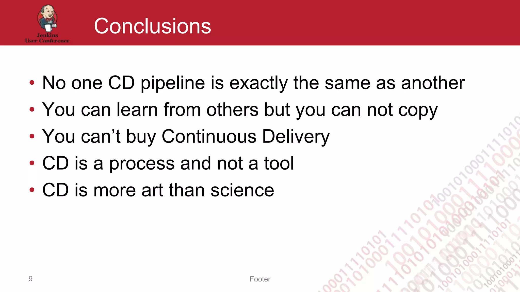 Footer
Conclusions
• No one CD pipeline is exactly the same as another
• You can learn from others but you can not copy
• You can’t buy Continuous Delivery
• CD is a process and not a tool
• CD is more art than science
9