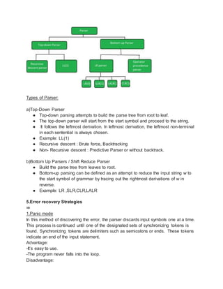 Types of Parser:
a)Top-Down Parser
● Top-down parsing attempts to build the parse tree from root to leaf.
● The top-down parser will start from the start symbol and proceed to the string.
● It follows the leftmost derivation. In leftmost derivation, the leftmost non-terminal
in each sentential is always chosen.
● Example: LL(1)
● Recursive descent : Brute force, Backtracking
● Non- Recursive descent : Predictive Parser or without backtrack.
b)Bottom Up Parsers / Shift Reduce Parser
● Build the parse tree from leaves to root.
● Bottom-up parsing can be defined as an attempt to reduce the input string w to
the start symbol of grammar by tracing out the rightmost derivations of w in
reverse.
● Example: LR ,SLR,CLR,LALR
5.Error recovery Strategies
⇒
1.Panic mode
In this method of discovering the error, the parser discards input symbols one at a time.
This process is continued until one of the designated sets of synchronizing tokens is
found. Synchronizing tokens are delimiters such as semicolons or ends. These tokens
indicate an end of the input statement.
Advantage:
-It’s easy to use.
-The program never falls into the loop.
Disadvantage:
 