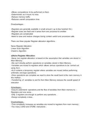-Allows computations to be performed on them
-Deterministic as it incurs no miss
-Reduce memory traffic
-Reduces overall computation time
Disadvantages :
-Registers are generally available in small amount ( up to few hundred Kb )
-Register sizes are fixed and it varies from one processor to another
-Registers are complicated
-Need to save and restore changes during context switch and procedure calls.
There are three popular Register allocation algorithms .
Naive Register Allocation
Linear Scan Algorithm
Chaitin’s Algorithm
a)Naive Register Allocation:
-Naive (no) register allocation is based on the assumption that variables are stored in
Main Memory .
-We can’t directly perform operations on variables stored in Main Memory .
-Variables are moved to registers which allows various operations to be carried out
using ALU .
-ALU contains a temporary register where variables are moved before performing
arithmetic and logic operations .
-Once operations are complete we need to store the result back to the main memory in
this method .
-Transferring of variables to and fro from Main Memory reduces the overall speed of
execution
Advantages :
-Easy to understand operations and the flow of variables from Main memory to -
Registers and vice versa .
-Only 2 registers are enough to perform any operations .
-Design complexity is less .
Disadvantages :
-Time complexity increases as variables are moved to registers from main memory .
-Too many LOAD and STORE instructions .
 