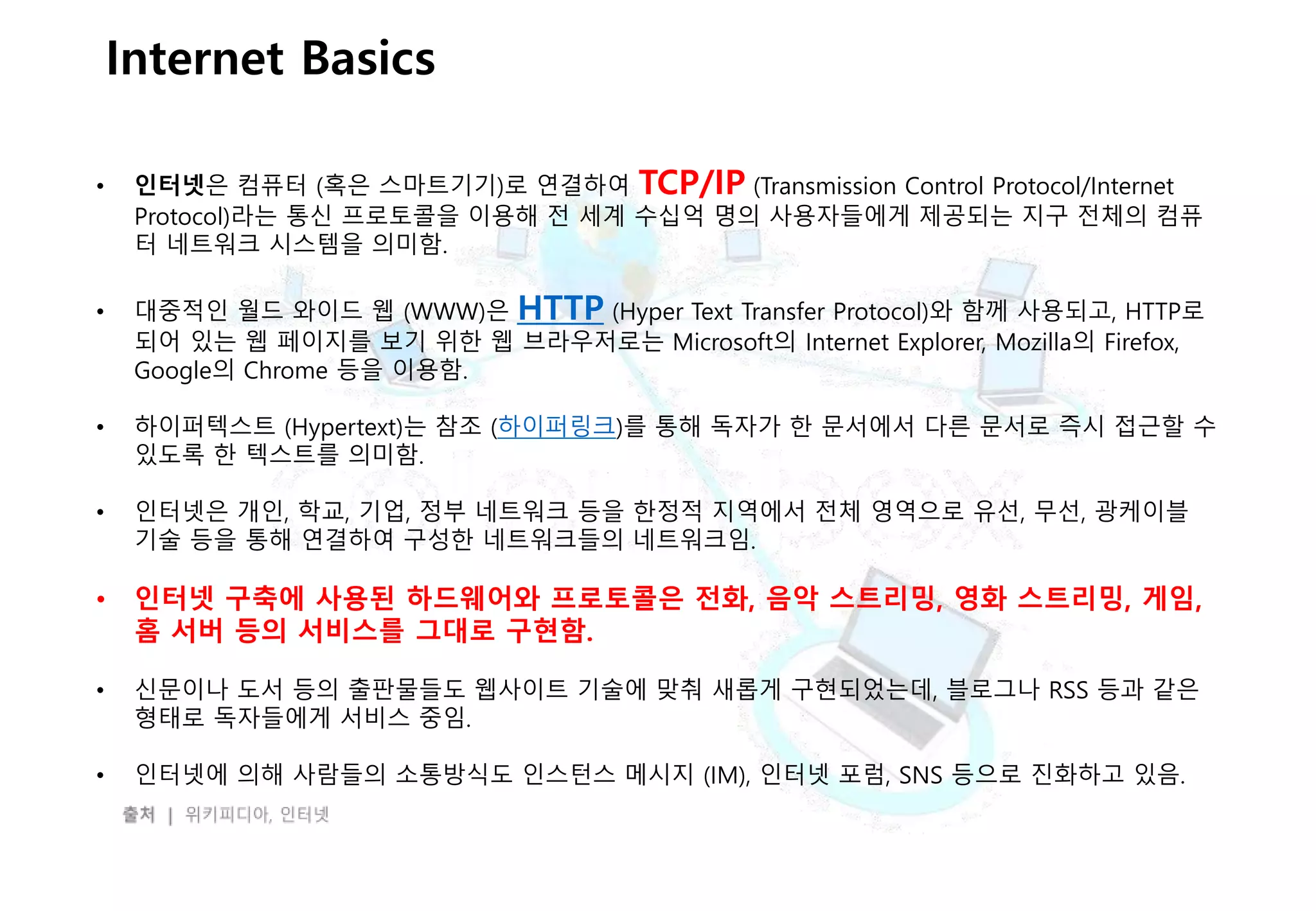 - 10 -
Internet Basics
• 인터넷은 컴퓨터 (혹은 스마트기기)로 연결하여 TCP/IP (Transmission Control Protocol/Internet
Protocol)라는 통신 프로토콜을 이용해 전 세계 수십억 명의 사용자들에게 제공되는 지구 전체의 컴퓨
터 네트워크 시스템을 의미함.
• 대중적인 월드 와이드 웹 (WWW)은 HTTP (Hyper Text Transfer Protocol)와 함께 사용되고, HTTP로
되어 있는 웹 페이지를 보기 위한 웹 브라우저로는 Microsoft의 Internet Explorer, Mozilla의 Firefox,
Google의 Chrome 등을 이용함.
• 하이퍼텍스트 (Hypertext)는 참조 (하이퍼링크)를 통해 독자가 한 문서에서 다른 문서로 즉시 접근할 수
있도록 한 텍스트를 의미함.
• 인터넷은 개인, 학교, 기업, 정부 네트워크 등을 한정적 지역에서 전체 영역으로 유선, 무선, 광케이블
기술 등을 통해 연결하여 구성한 네트워크들의 네트워크임.
• 인터넷 구축에 사용된 하드웨어와 프로토콜은 전화, 음악 스트리밍, 영화 스트리밍, 게임,
홈 서버 등의 서비스를 그대로 구현함.
• 신문이나 도서 등의 출판물들도 웹사이트 기술에 맞춰 새롭게 구현되었는데, 블로그나 RSS 등과 같은
형태로 독자들에게 서비스 중임.
• 인터넷에 의해 사람들의 소통방식도 인스턴스 메시지 (IM), 인터넷 포럼, SNS 등으로 진화하고 있음.
 