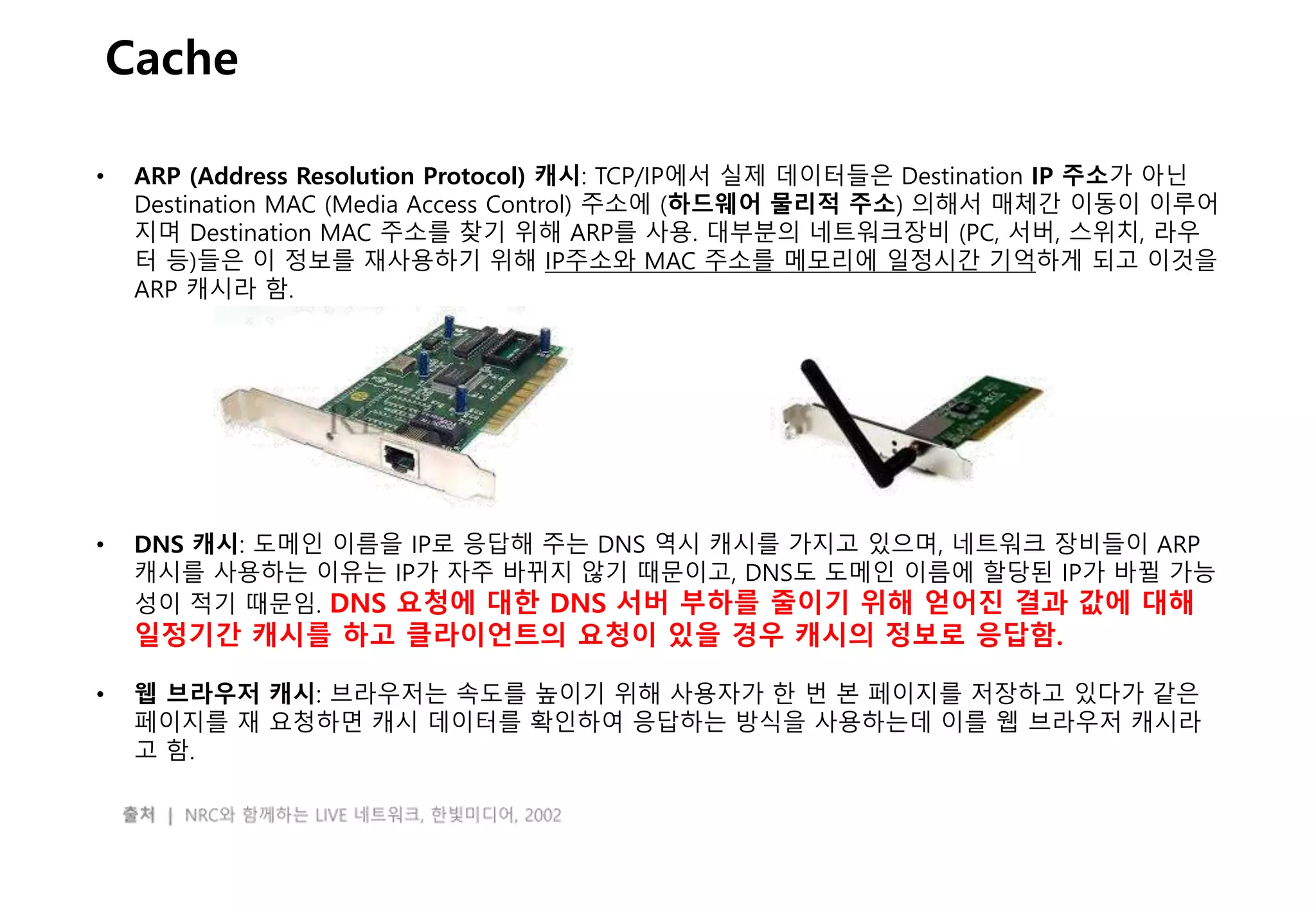 - 13 -
Cache
• ARP (Address Resolution Protocol) 캐시: TCP/IP에서 실제 데이터들은 Destination IP 주소가 아닌
Destination MAC (Media Access Control) 주소에 (하드웨어 물리적 주소) 의해서 매체간 이동이 이루어
지며 Destination MAC 주소를 찾기 위해 ARP를 사용. 대부분의 네트워크장비 (PC, 서버, 스위치, 라우
터 등)들은 이 정보를 재사용하기 위해 IP주소와 MAC 주소를 메모리에 일정시간 기억하게 되고 이것을
ARP 캐시라 함.
• DNS 캐시: 도메인 이름을 IP로 응답해 주는 DNS 역시 캐시를 가지고 있으며, 네트워크 장비들이 ARP
캐시를 사용하는 이유는 IP가 자주 바뀌지 않기 때문이고, DNS도 도메인 이름에 할당된 IP가 바뀔 가능
성이 적기 때문임. DNS 요청에 대한 DNS 서버 부하를 줄이기 위해 얻어진 결과 값에 대해
일정기간 캐시를 하고 클라이언트의 요청이 있을 경우 캐시의 정보로 응답함.
• 웹 브라우저 캐시: 브라우저는 속도를 높이기 위해 사용자가 한 번 본 페이지를 저장하고 있다가 같은
페이지를 재 요청하면 캐시 데이터를 확인하여 응답하는 방식을 사용하는데 이를 웹 브라우저 캐시라
고 함.
 