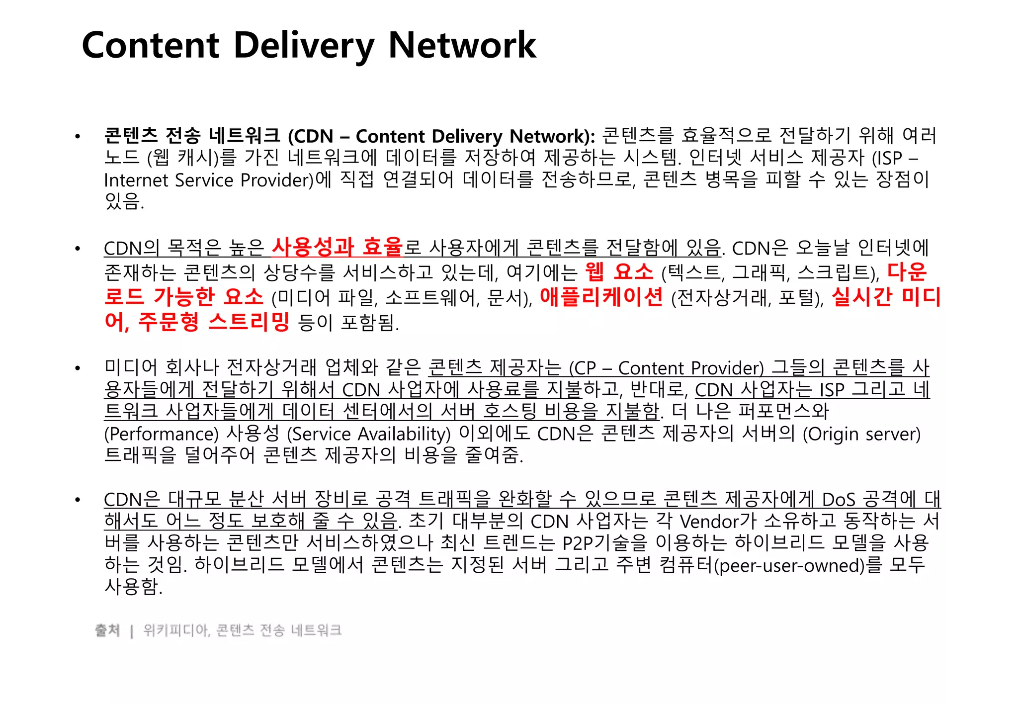 - 24 -
Content Delivery Network
• 콘텐츠 전송 네트워크 (CDN – Content Delivery Network): 콘텐츠를 효율적으로 전달하기 위해 여러
노드 (웹 캐시)를 가진 네트워크에 데이터를 저장하여 제공하는 시스템. 인터넷 서비스 제공자 (ISP –
Internet Service Provider)에 직접 연결되어 데이터를 전송하므로, 콘텐츠 병목을 피할 수 있는 장점이
있음.
• CDN의 목적은 높은 사용성과 효율로 사용자에게 콘텐츠를 전달함에 있음. CDN은 오늘날 인터넷에
존재하는 콘텐츠의 상당수를 서비스하고 있는데, 여기에는 웹 요소 (텍스트, 그래픽, 스크립트), 다운
로드 가능한 요소 (미디어 파일, 소프트웨어, 문서), 애플리케이션 (전자상거래, 포털), 실시간 미디
어, 주문형 스트리밍 등이 포함됨.
• 미디어 회사나 전자상거래 업체와 같은 콘텐츠 제공자는 (CP – Content Provider) 그들의 콘텐츠를 사
용자들에게 전달하기 위해서 CDN 사업자에 사용료를 지불하고, 반대로, CDN 사업자는 ISP 그리고 네
트워크 사업자들에게 데이터 센터에서의 서버 호스팅 비용을 지불함. 더 나은 퍼포먼스와
(Performance) 사용성 (Service Availability) 이외에도 CDN은 콘텐츠 제공자의 서버의 (Origin server)
트래픽을 덜어주어 콘텐츠 제공자의 비용을 줄여줌.
• CDN은 대규모 분산 서버 장비로 공격 트래픽을 완화할 수 있으므로 콘텐츠 제공자에게 DoS 공격에 대
해서도 어느 정도 보호해 줄 수 있음. 초기 대부분의 CDN 사업자는 각 Vendor가 소유하고 동작하는 서
버를 사용하는 콘텐츠만 서비스하였으나 최신 트렌드는 P2P기술을 이용하는 하이브리드 모델을 사용
하는 것임. 하이브리드 모델에서 콘텐츠는 지정된 서버 그리고 주변 컴퓨터(peer-user-owned)를 모두
사용함.
 